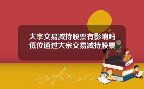 大宗交易减持股票有影响吗低位通过大宗交易减持股票