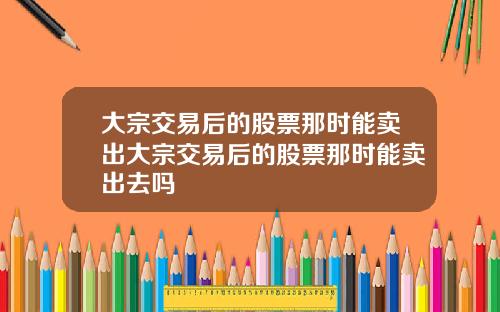 大宗交易后的股票那时能卖出大宗交易后的股票那时能卖出去吗