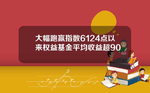 大幅跑赢指数6124点以来权益基金平均收益超90
