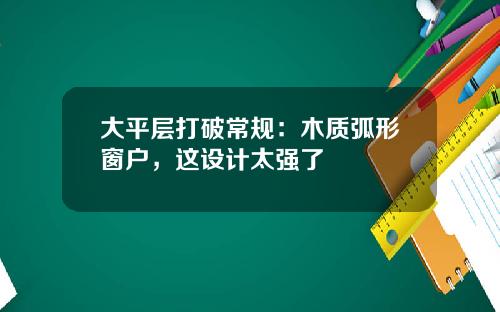 大平层打破常规：木质弧形窗户，这设计太强了