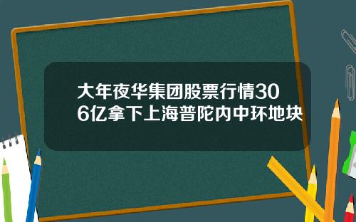 大年夜华集团股票行情306亿拿下上海普陀内中环地块