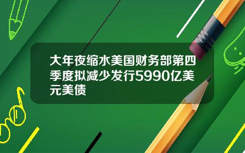 大年夜缩水美国财务部第四季度拟减少发行5990亿美元美债