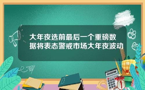 大年夜选前最后一个重磅数据将表态警戒市场大年夜波动