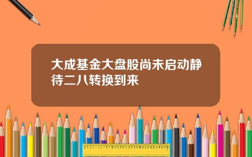 大成基金大盘股尚未启动静待二八转换到来