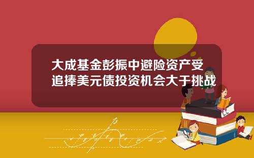 大成基金彭振中避险资产受追捧美元债投资机会大于挑战