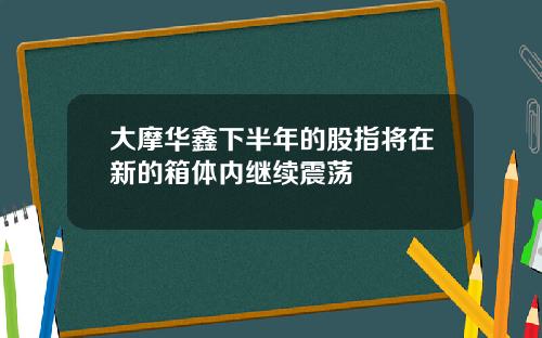 大摩华鑫下半年的股指将在新的箱体内继续震荡