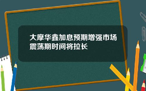 大摩华鑫加息预期增强市场震荡期时间将拉长