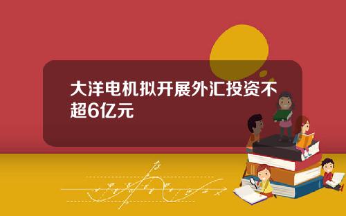 大洋电机拟开展外汇投资不超6亿元