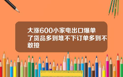 大涨600小家电出口爆单了货品多到堆不下订单多到不敢接