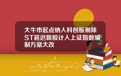 大牛市起点纳入科创板剔除ST延迟新股计入上证指数编制方案大改 大牛市起点纳入科创板剔除ST延迟新股计入上证指数编制方案大改