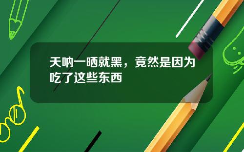 天呐一晒就黑，竟然是因为吃了这些东西