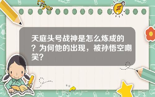 天庭头号战神是怎么炼成的？为何他的出现，被孙悟空嘲笑？