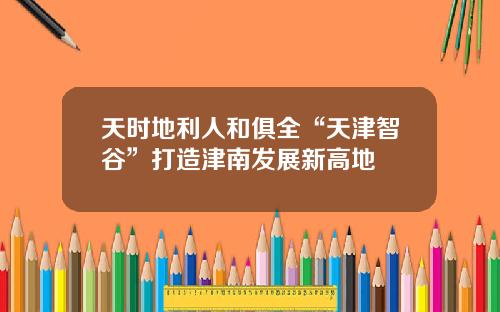 天时地利人和俱全“天津智谷”打造津南发展新高地