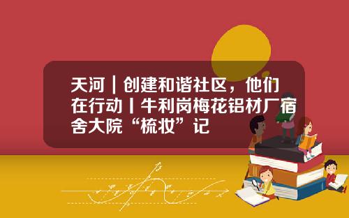 天河｜创建和谐社区，他们在行动丨牛利岗梅花铝材厂宿舍大院“梳妆”记