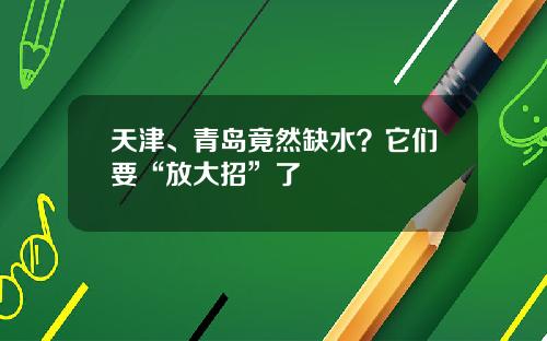 天津、青岛竟然缺水？它们要“放大招”了
