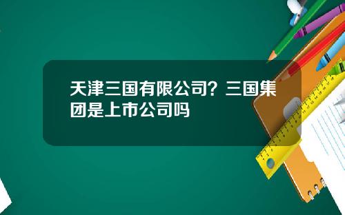 天津三国有限公司？三国集团是上市公司吗