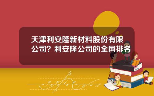 天津利安隆新材料股份有限公司？利安隆公司的全国排名