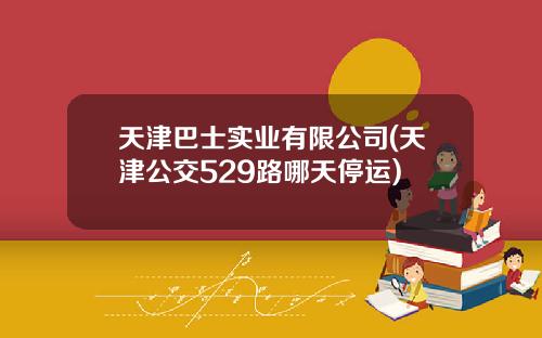 天津巴士实业有限公司(天津公交529路哪天停运)