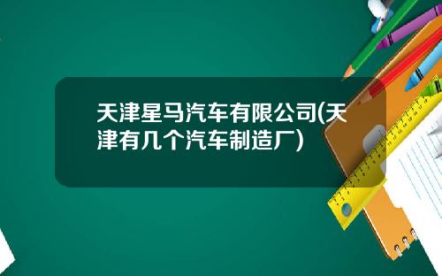 天津星马汽车有限公司(天津有几个汽车制造厂)