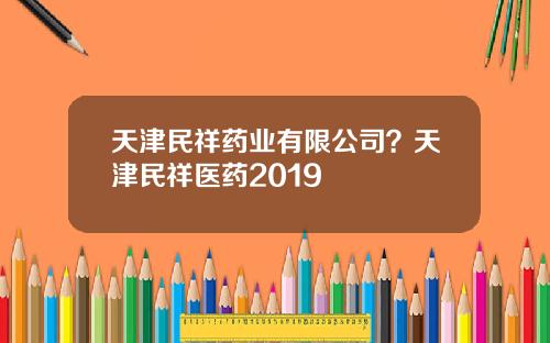 天津民祥药业有限公司？天津民祥医药2019