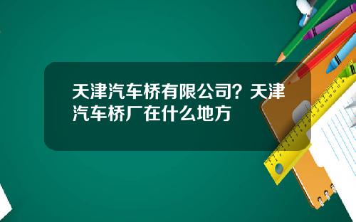 天津汽车桥有限公司？天津汽车桥厂在什么地方