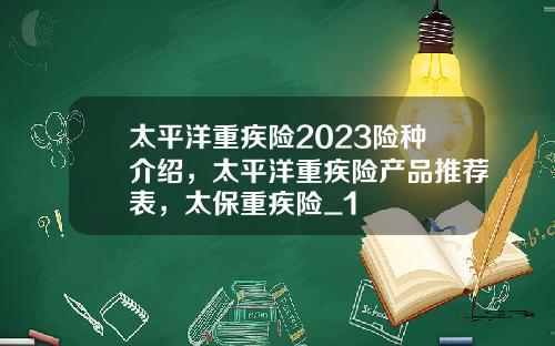 太平洋重疾险2023险种介绍，太平洋重疾险产品推荐表，太保重疾险_1