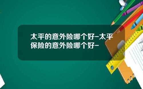太平的意外险哪个好-太平保险的意外险哪个好-