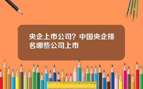 央企上市公司？中国央企排名哪些公司上市