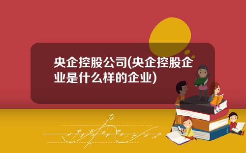 央企控股公司(央企控股企业是什么样的企业)