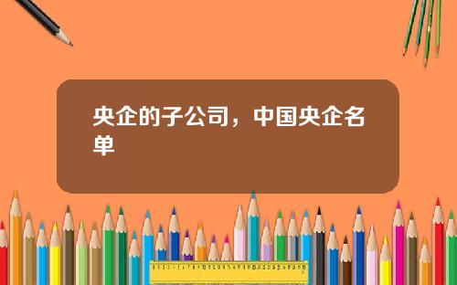央企的子公司，中国央企名单