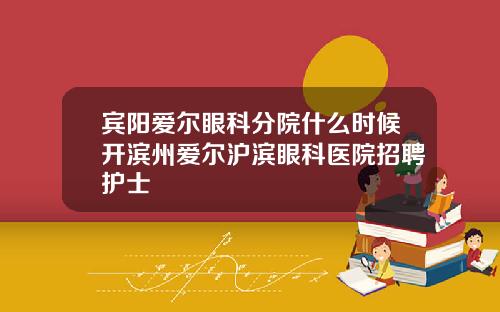 宾阳爱尔眼科分院什么时候开滨州爱尔沪滨眼科医院招聘护士