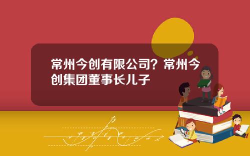 常州今创有限公司？常州今创集团董事长儿子