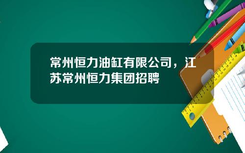 常州恒力油缸有限公司，江苏常州恒力集团招聘