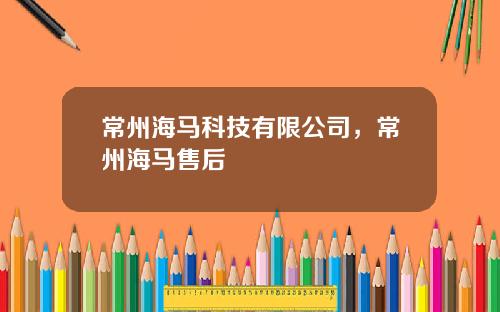 常州海马科技有限公司，常州海马售后