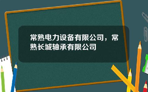 常熟电力设备有限公司，常熟长城轴承有限公司