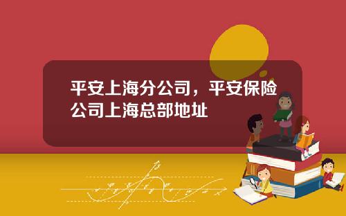 平安上海分公司，平安保险公司上海总部地址
