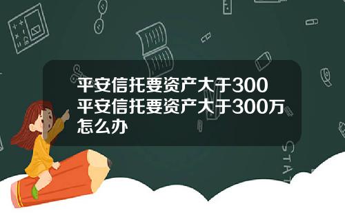 平安信托要资产大于300平安信托要资产大于300万怎么办