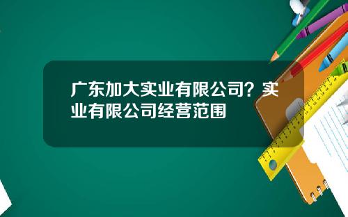 广东加大实业有限公司？实业有限公司经营范围