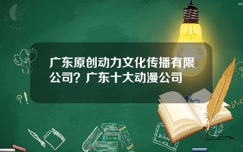 广东原创动力文化传播有限公司？广东十大动漫公司