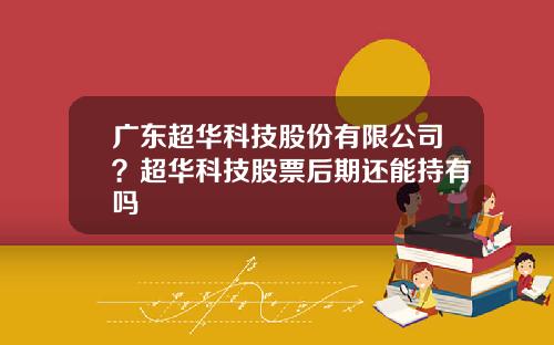 广东超华科技股份有限公司？超华科技股票后期还能持有吗