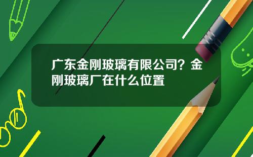 广东金刚玻璃有限公司？金刚玻璃厂在什么位置