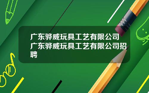 广东骅威玩具工艺有限公司广东骅威玩具工艺有限公司招聘