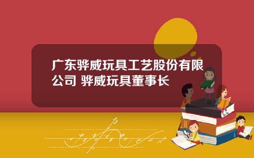 广东骅威玩具工艺股份有限公司 骅威玩具董事长