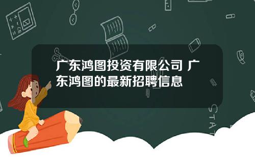 广东鸿图投资有限公司 广东鸿图的最新招聘信息