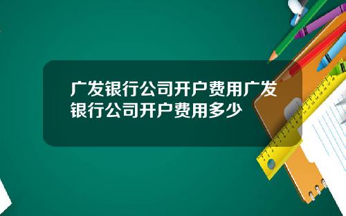 广发银行公司开户费用广发银行公司开户费用多少