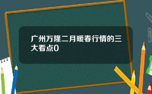 广州万隆二月暖春行情的三大看点0