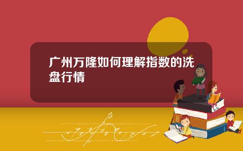 广州万隆如何理解指数的洗盘行情
