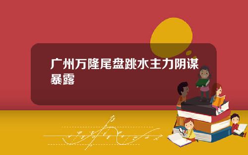广州万隆尾盘跳水主力阴谋暴露