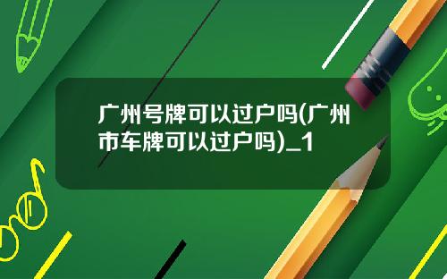 广州号牌可以过户吗(广州市车牌可以过户吗)_1