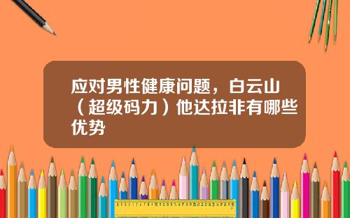 应对男性健康问题，白云山（超级码力）他达拉非有哪些优势